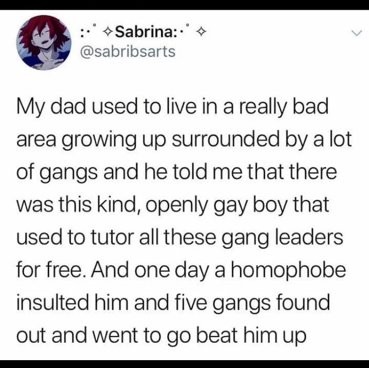 My dad used to live in a really bad area growing up surrounded by a lot of gangs and he told me that there was this kind, openly  gay boy that used to tutor all these gang leaders for free. And one day a homophobe insulted him and five gangs found out and went to go beat him up. 