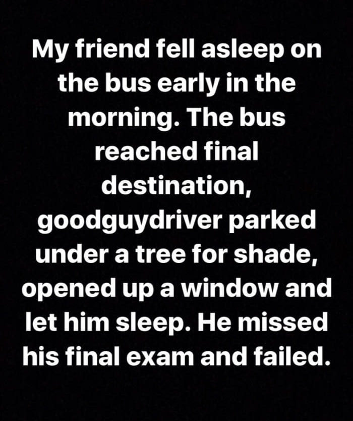 My friend fell asleep on the bus early in the morning. The bus reached final destination, good guy driver parked under a tree for shade, opened up a window and let him sleep. He missed his final exam and failed. 